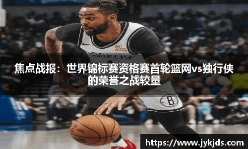 焦点战报：世界锦标赛资格赛首轮篮网vs独行侠的荣誉之战较量